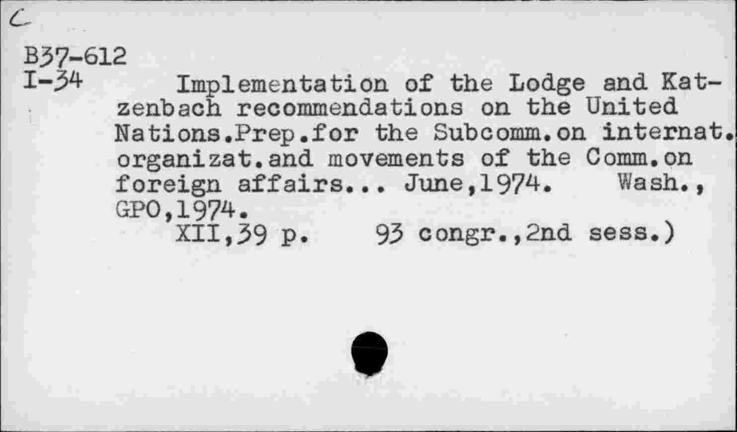 ﻿B57-612
1-34 Implementation of the Lodge and Katzenbach recommendations on the United Nations.Prep.for the Subcomm.on internat, organizat.and movements of the Comm.on foreign affairs... June,1974. Wash., GPO,1974.
XII,59 p. 93 congr.,2nd sess.)